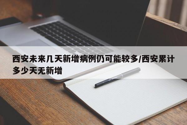 西安未来几天新增病例仍可能较多/西安累计多少天无新增