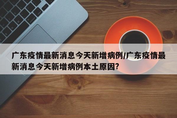 广东疫情最新消息今天新增病例/广东疫情最新消息今天新增病例本土原因?