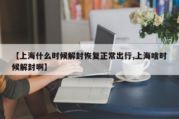 【上海什么时候解封恢复正常出行,上海啥时候解封啊】