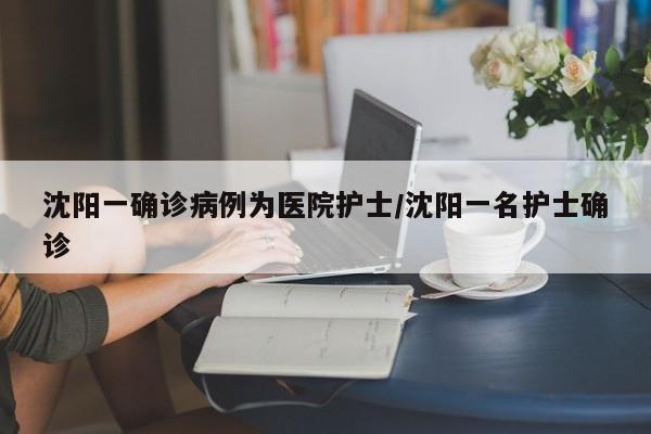 沈阳一确诊病例为医院护士/沈阳一名护士确诊