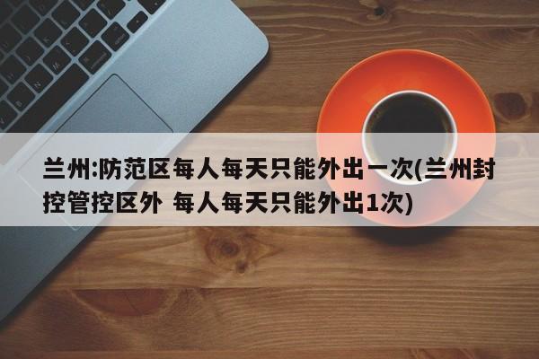 兰州:防范区每人每天只能外出一次(兰州封控管控区外 每人每天只能外出1次)