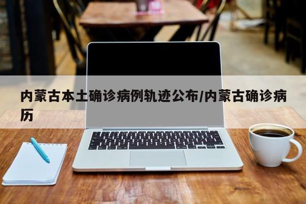 内蒙古本土确诊病例轨迹公布/内蒙古确诊病历