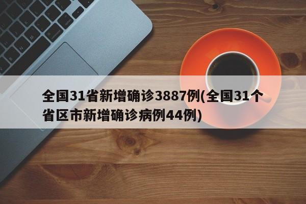 全国31省新增确诊3887例(全国31个省区市新增确诊病例44例)