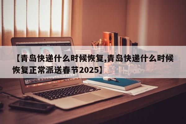 【青岛快递什么时候恢复,青岛快递什么时候恢复正常派送春节2025】