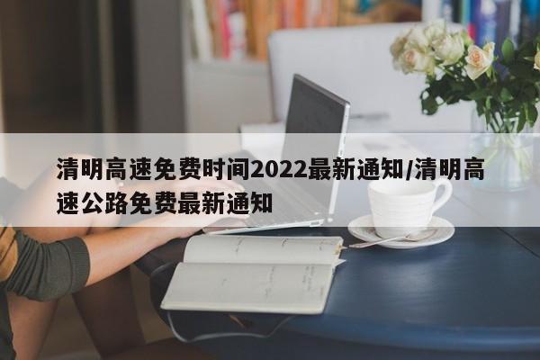清明高速免费时间2022最新通知/清明高速公路免费最新通知