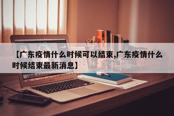 【广东疫情什么时候可以结束,广东疫情什么时候结束最新消息】