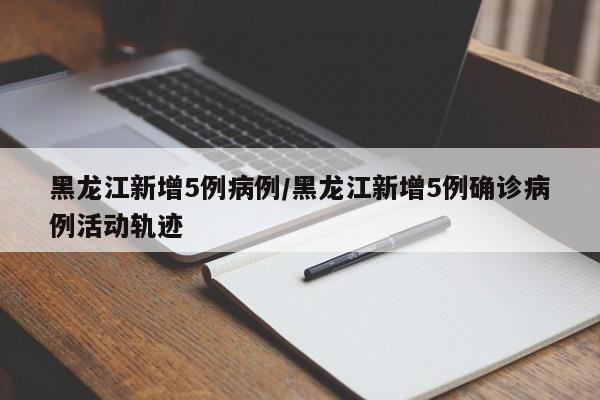 黑龙江新增5例病例/黑龙江新增5例确诊病例活动轨迹
