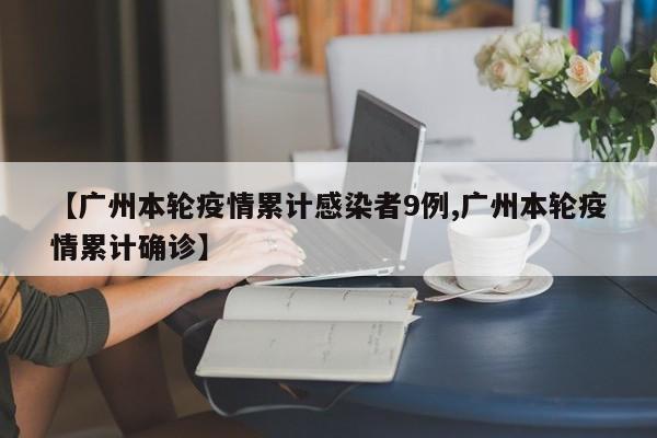 【广州本轮疫情累计感染者9例,广州本轮疫情累计确诊】