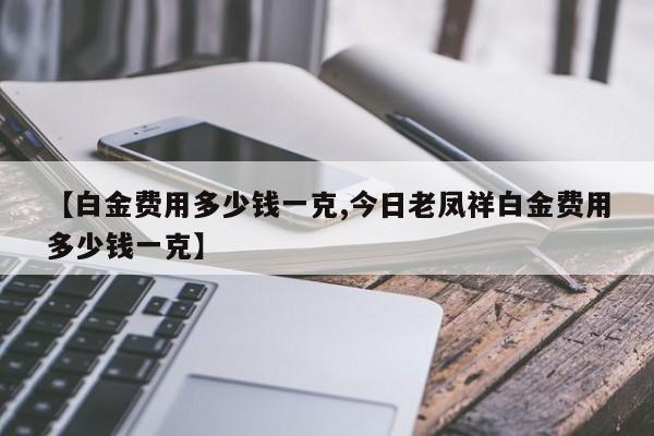 【白金费用多少钱一克,今日老凤祥白金费用多少钱一克】