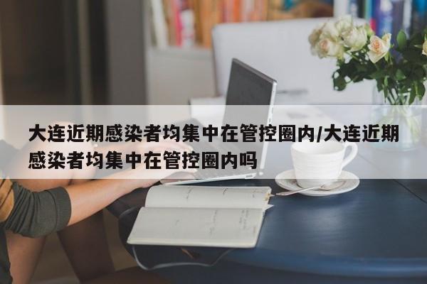 大连近期感染者均集中在管控圈内/大连近期感染者均集中在管控圈内吗