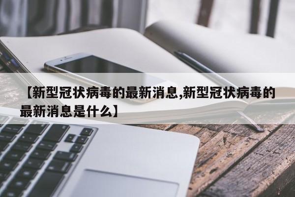 【新型冠状病毒的最新消息,新型冠状病毒的最新消息是什么】