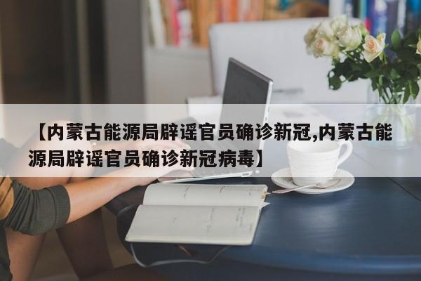 【内蒙古能源局辟谣官员确诊新冠,内蒙古能源局辟谣官员确诊新冠病毒】