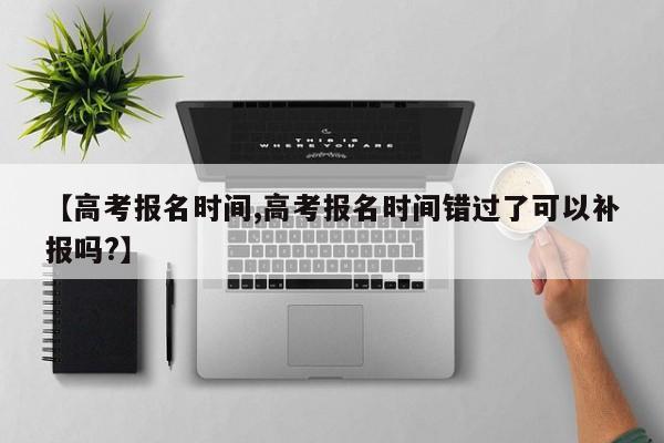 【高考报名时间,高考报名时间错过了可以补报吗?】