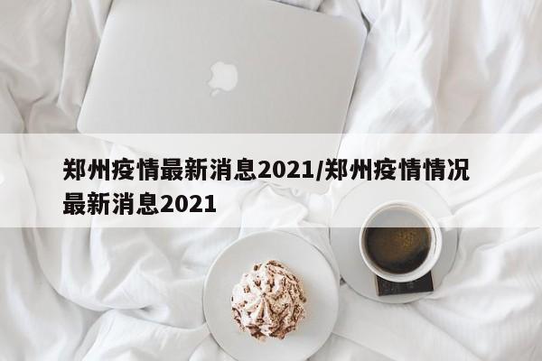 郑州疫情最新消息2021/郑州疫情情况 最新消息2021