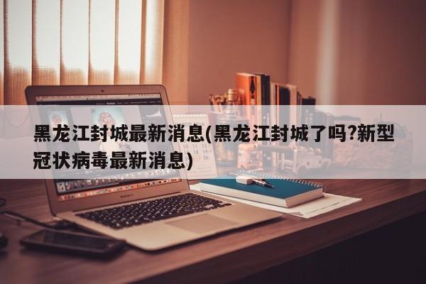 黑龙江封城最新消息(黑龙江封城了吗?新型冠状病毒最新消息)