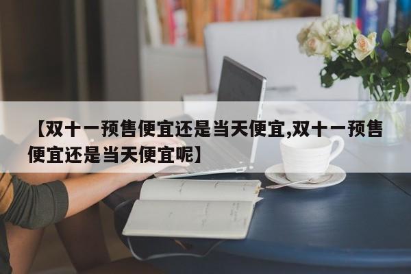 【双十一预售便宜还是当天便宜,双十一预售便宜还是当天便宜呢】
