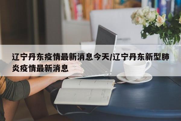 辽宁丹东疫情最新消息今天/辽宁丹东新型肺炎疫情最新消息
