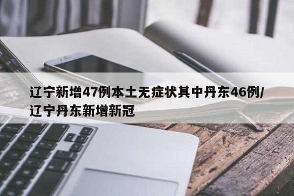 辽宁新增47例本土无症状其中丹东46例/辽宁丹东新增新冠