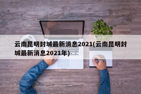 云南昆明封城最新消息2021(云南昆明封城最新消息2021年)