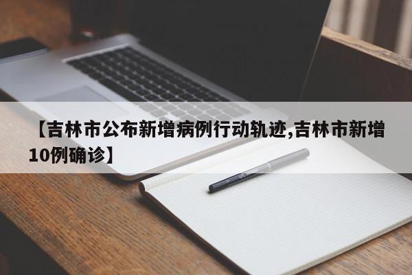 【吉林市公布新增病例行动轨迹,吉林市新增10例确诊】
