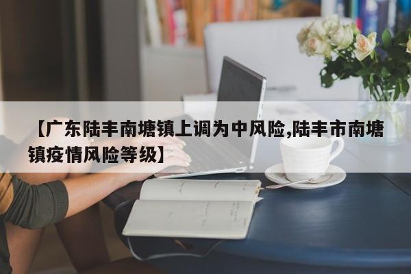 【广东陆丰南塘镇上调为中风险,陆丰市南塘镇疫情风险等级】