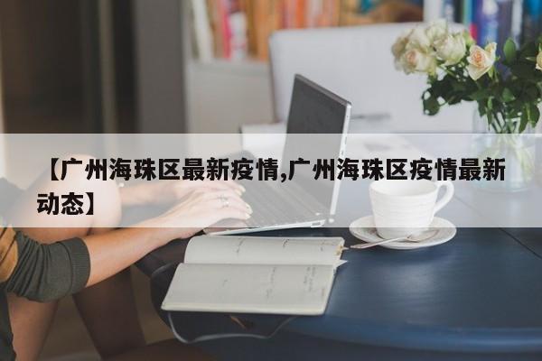 【广州海珠区最新疫情,广州海珠区疫情最新动态】