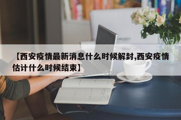 【西安疫情最新消息什么时候解封,西安疫情估计什么时候结束】