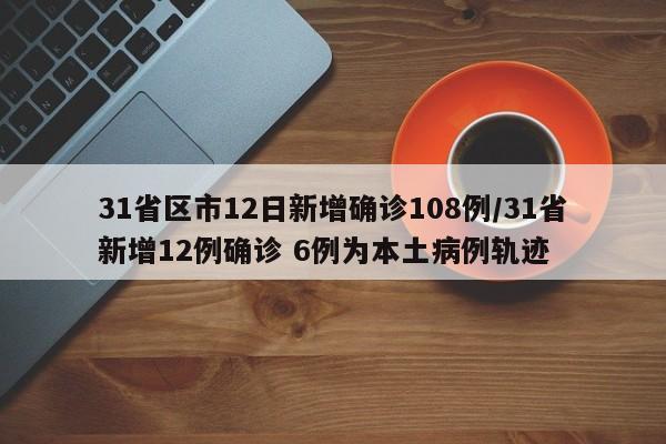 31省区市12日新增确诊108例/31省新增12例确诊 6例为本土病例轨迹