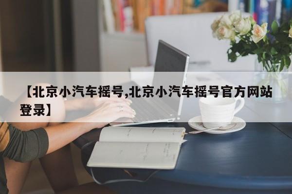 【北京小汽车摇号,北京小汽车摇号官方网站登录】