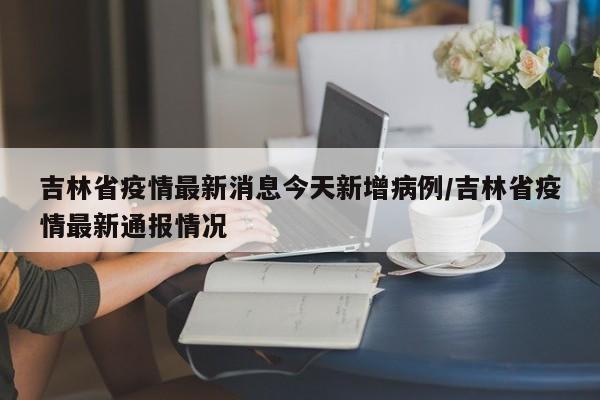 吉林省疫情最新消息今天新增病例/吉林省疫情最新通报情况