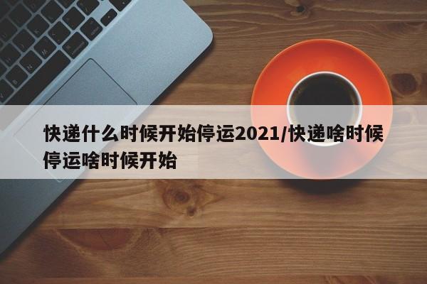 快递什么时候开始停运2021/快递啥时候停运啥时候开始