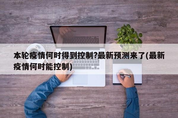 本轮疫情何时得到控制?最新预测来了(最新疫情何时能控制)