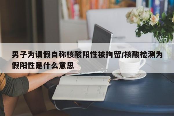 男子为请假自称核酸阳性被拘留/核酸检测为假阳性是什么意思