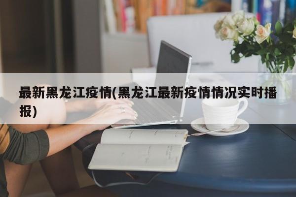 最新黑龙江疫情(黑龙江最新疫情情况实时播报)