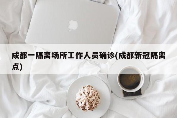 成都一隔离场所工作人员确诊(成都新冠隔离点)
