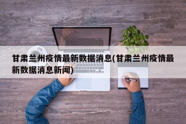 甘肃兰州疫情最新数据消息(甘肃兰州疫情最新数据消息新闻)