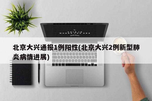北京大兴通报1例阳性(北京大兴2例新型肺炎病情进展)
