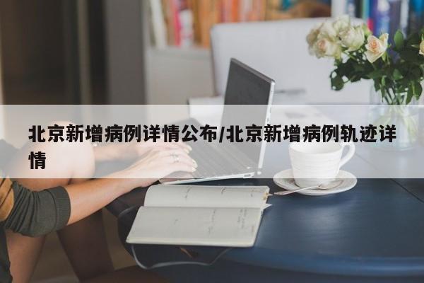 北京新增病例详情公布/北京新增病例轨迹详情