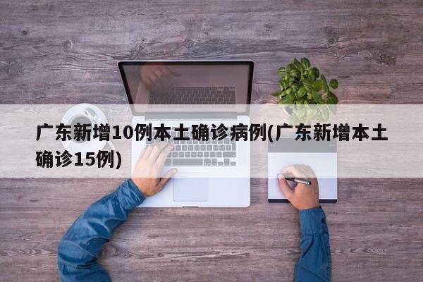 广东新增10例本土确诊病例(广东新增本土确诊15例)