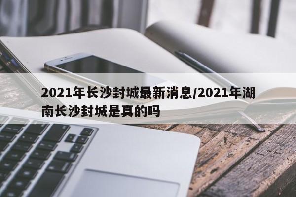 2021年长沙封城最新消息/2021年湖南长沙封城是真的吗
