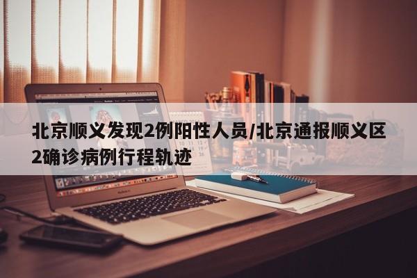 北京顺义发现2例阳性人员/北京通报顺义区2确诊病例行程轨迹