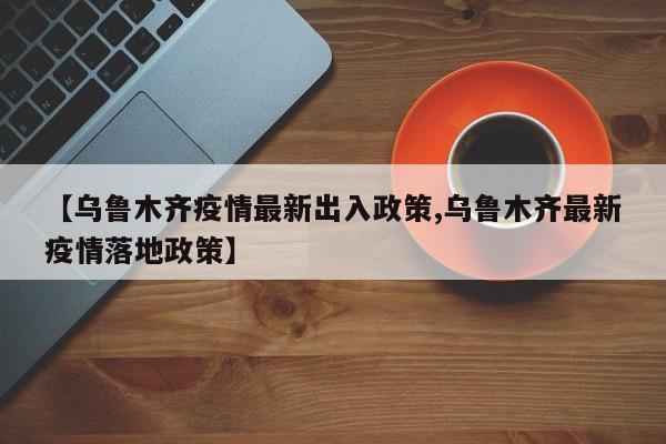 【乌鲁木齐疫情最新出入政策,乌鲁木齐最新疫情落地政策】
