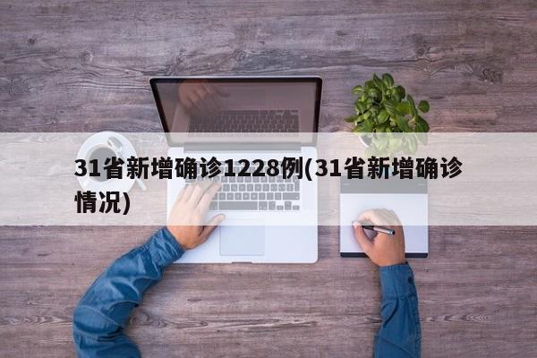 31省新增确诊1228例(31省新增确诊情况)